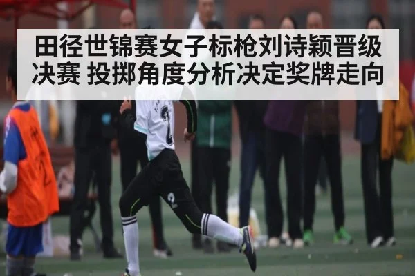 田径世锦赛女子标枪刘诗颖晋级决赛 投掷角度分析决定奖牌走向